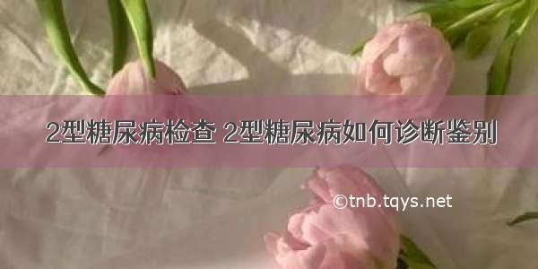 2型糖尿病检查 2型糖尿病如何诊断鉴别