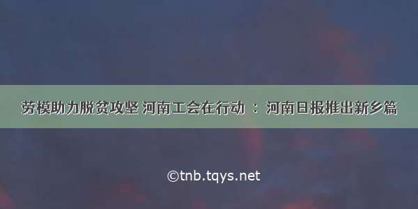 劳模助力脱贫攻坚 河南工会在行动⑳：河南日报推出新乡篇