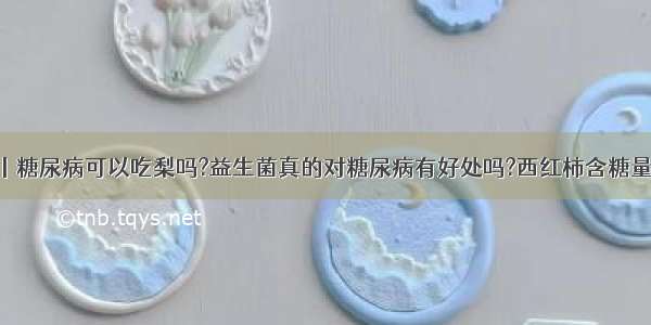 问答丨糖尿病可以吃梨吗?益生菌真的对糖尿病有好处吗?西红柿含糖量高吗?