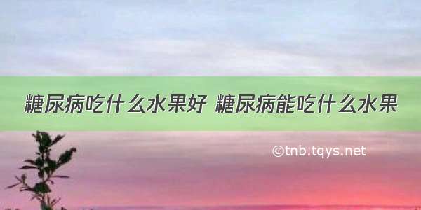 糖尿病吃什么水果好 糖尿病能吃什么水果