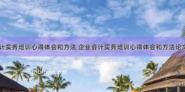 企业会计实务培训心得体会和方法 企业会计实务培训心得体会和方法论文(五篇)