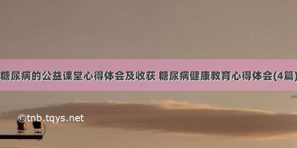 糖尿病的公益课堂心得体会及收获 糖尿病健康教育心得体会(4篇)