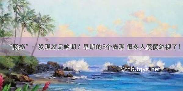 “肠癌”一发现就是晚期？早期的3个表现 很多人傻傻忽视了！