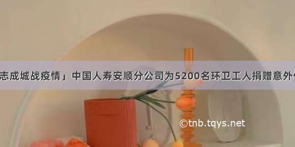 「众志成城战疫情」中国人寿安顺分公司为5200名环卫工人捐赠意外伤害险