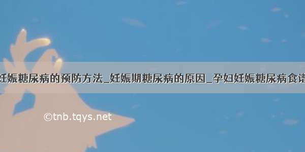 妊娠糖尿病的预防方法_妊娠期糖尿病的原因_孕妇妊娠糖尿病食谱