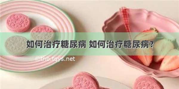 如何治疗糖尿病 如何治疗糖尿病？