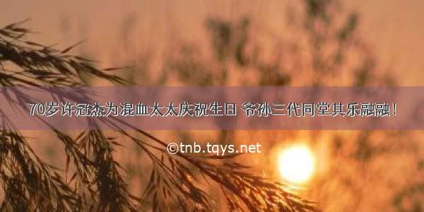 70岁许冠杰为混血太太庆祝生日 爷孙三代同堂其乐融融！