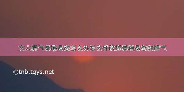 女人脾气暴躁易怒怎么办怎么样改掉暴躁易怒的脾气