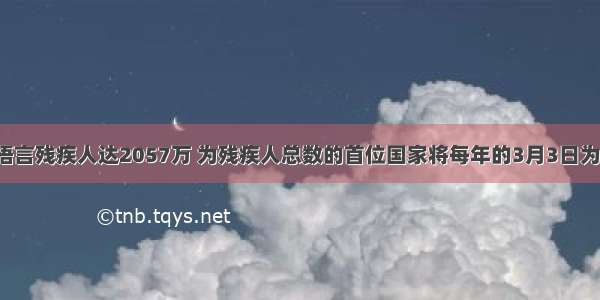 我国有听力语言残疾人达2057万 为残疾人总数的首位国家将每年的3月3日为全国爱耳日．