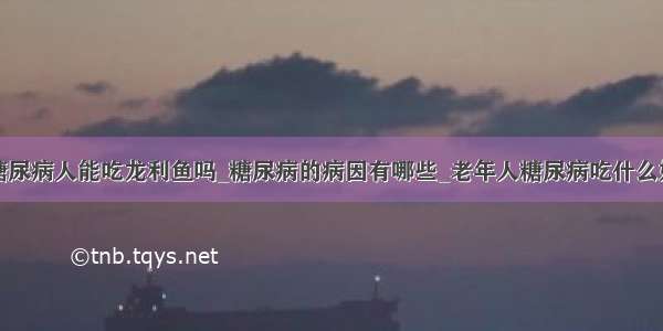 糖尿病人能吃龙利鱼吗_糖尿病的病因有哪些_老年人糖尿病吃什么好