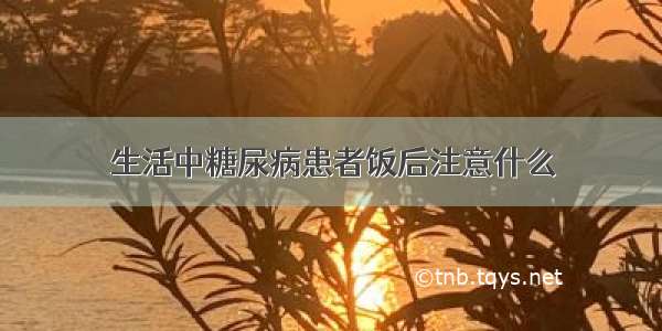 生活中糖尿病患者饭后注意什么