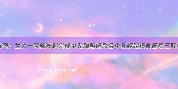 全国首例！兰大一院胸外科完成单孔胸腔镜联合单孔腹腔镜食管癌三野根治术