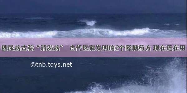 糖尿病古称“消渴病”  古代医家发明的2个降糖药方 现在还在用