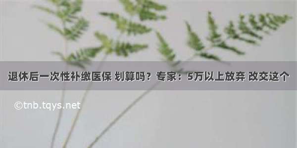 退休后一次性补缴医保 划算吗？专家：5万以上放弃 改交这个