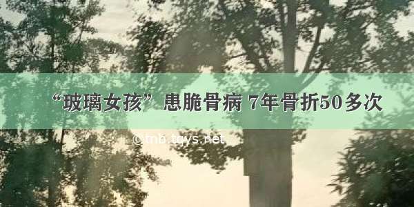 “玻璃女孩”患脆骨病 7年骨折50多次