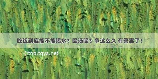 吃饭到底能不能喝水？喝汤呢？争这么久 有答案了！