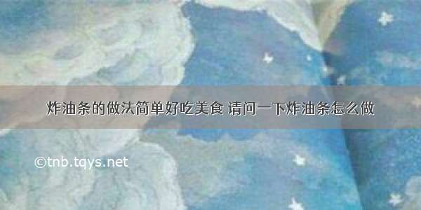 炸油条的做法简单好吃美食 请问一下炸油条怎么做