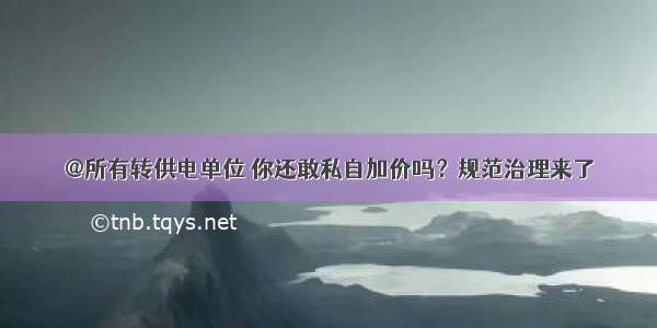 @所有转供电单位 你还敢私自加价吗？规范治理来了