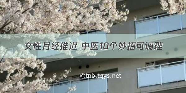 女性月经推迟 中医10个妙招可调理