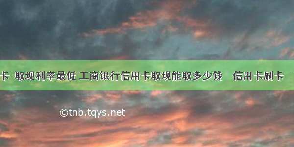 信用卡 取现利率最低 工商银行信用卡取现能取多少钱 – 信用卡刷卡 – 前端