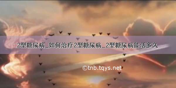 2型糖尿病_如何治疗2型糖尿病_2型糖尿病能活多久