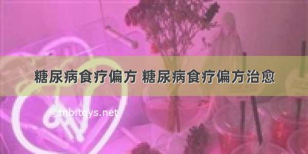 糖尿病食疗偏方 糖尿病食疗偏方治愈