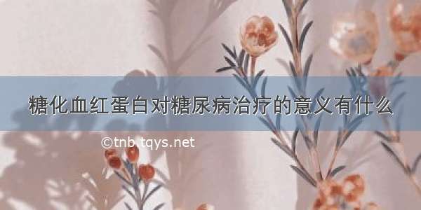 糖化血红蛋白对糖尿病治疗的意义有什么