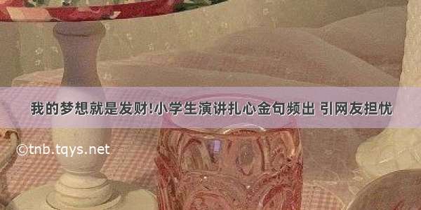 我的梦想就是发财!小学生演讲扎心金句频出 引网友担忧