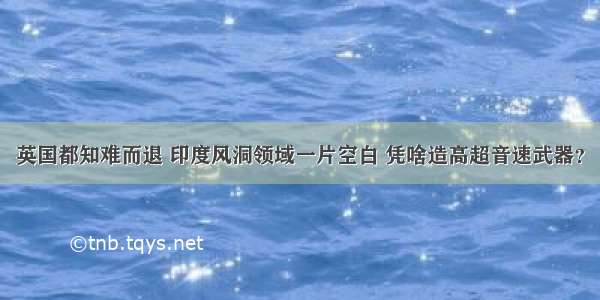 英国都知难而退 印度风洞领域一片空白 凭啥造高超音速武器？