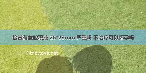 检查有盆腔积液 26*23mm 严重吗 不治疗可以怀孕吗