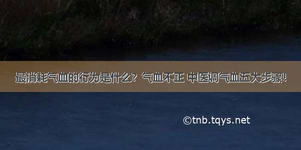 最消耗气血的行为是什么？气血不正 中医调气血五大步骤！