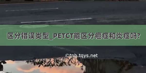 区分错误类型_PETCT能区分癌症和炎症吗?