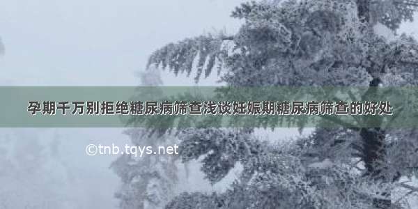 孕期千万别拒绝糖尿病筛查浅谈妊娠期糖尿病筛查的好处