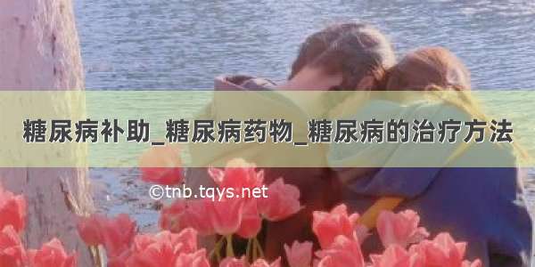 糖尿病补助_糖尿病药物_糖尿病的治疗方法