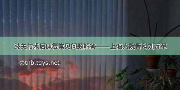 膝关节术后康复常见问题解答——上海六院骨科刘万军