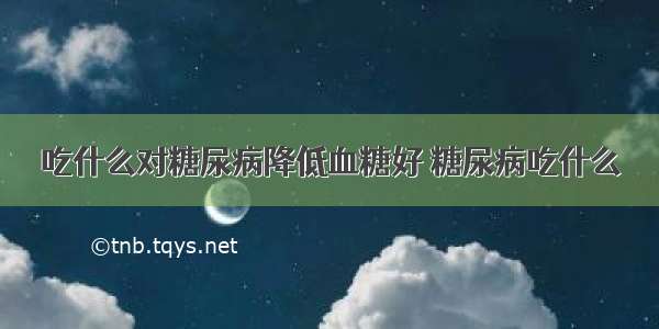 吃什么对糖尿病降低血糖好 糖尿病吃什么