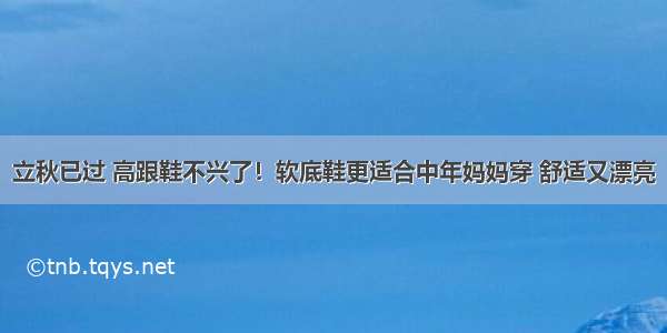 立秋已过 高跟鞋不兴了！软底鞋更适合中年妈妈穿 舒适又漂亮