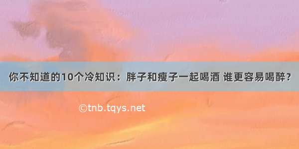 你不知道的10个冷知识：胖子和瘦子一起喝酒 谁更容易喝醉？