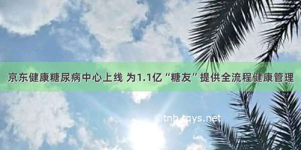 京东健康糖尿病中心上线 为1.1亿“糖友”提供全流程健康管理