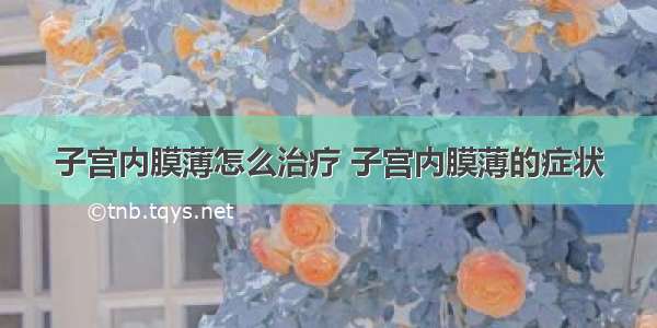 子宫内膜薄怎么治疗 子宫内膜薄的症状