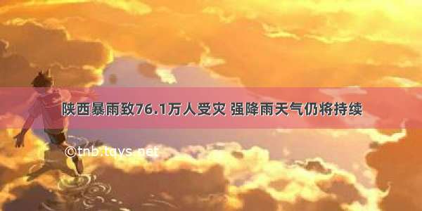 陕西暴雨致76.1万人受灾 强降雨天气仍将持续