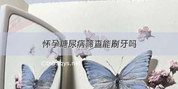 怀孕糖尿病筛查能刷牙吗