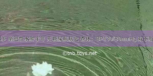 患者 男 54岁 渐进性水肿半年 无糖尿病病史 查体：BP130/80mmHg 双下肢中度凹陷