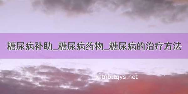 糖尿病补助_糖尿病药物_糖尿病的治疗方法