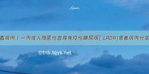 看病例丨一例成人隐匿性自身免疫性糖尿病( LADA)患者病例分享