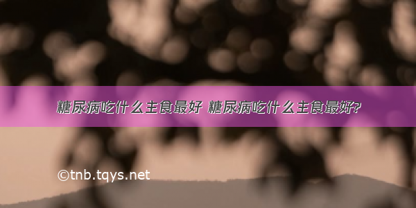 糖尿病吃什么主食最好 糖尿病吃什么主食最好?