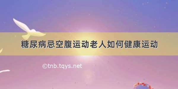 糖尿病忌空腹运动老人如何健康运动