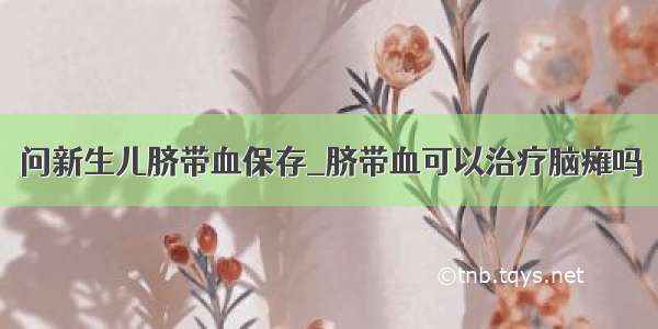 问新生儿脐带血保存_脐带血可以治疗脑瘫吗