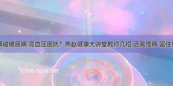 长期被糖尿病 高血压困扰？燕赵健康大讲堂教你几招 远离慢病 留住健康