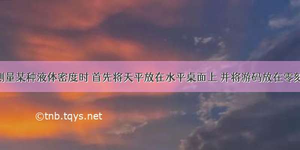 小成同学测量某种液体密度时 首先将天平放在水平桌面上 并将游码放在零刻线处 他发